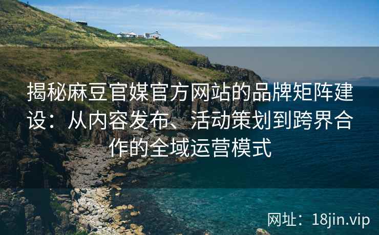 揭秘麻豆官媒官方网站的品牌矩阵建设：从内容发布、活动策划到跨界合作的全域运营模式