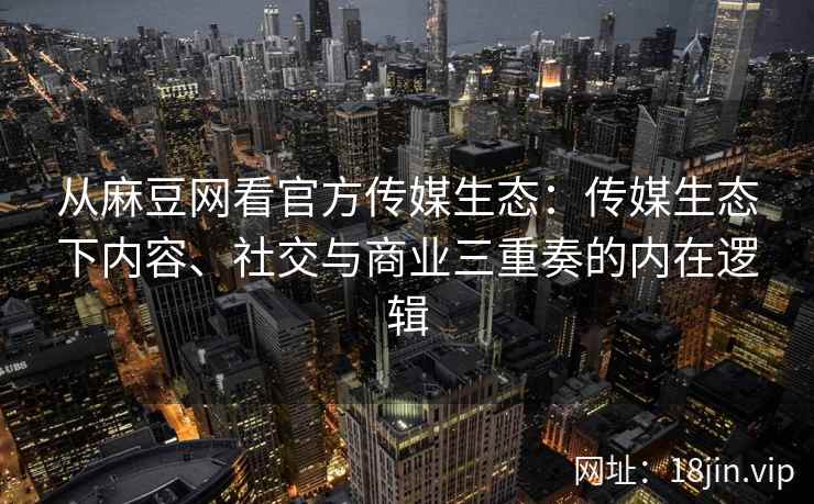 从麻豆网看官方传媒生态：传媒生态下内容、社交与商业三重奏的内在逻辑
