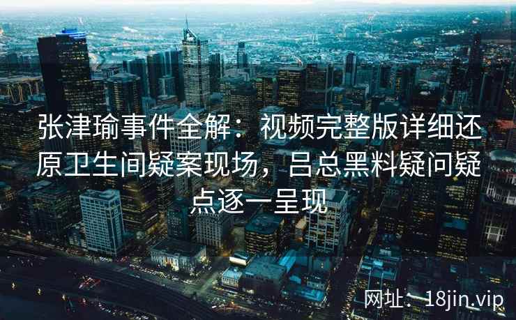 张津瑜事件全解：视频完整版详细还原卫生间疑案现场，吕总黑料疑问疑点逐一呈现