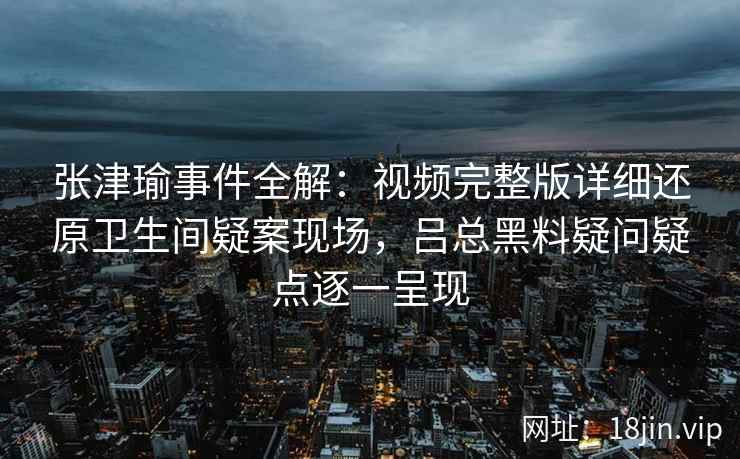 张津瑜事件全解：视频完整版详细还原卫生间疑案现场，吕总黑料疑问疑点逐一呈现