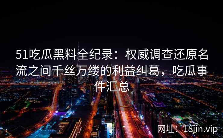 51吃瓜黑料全纪录：权威调查还原名流之间千丝万缕的利益纠葛，吃瓜事件汇总