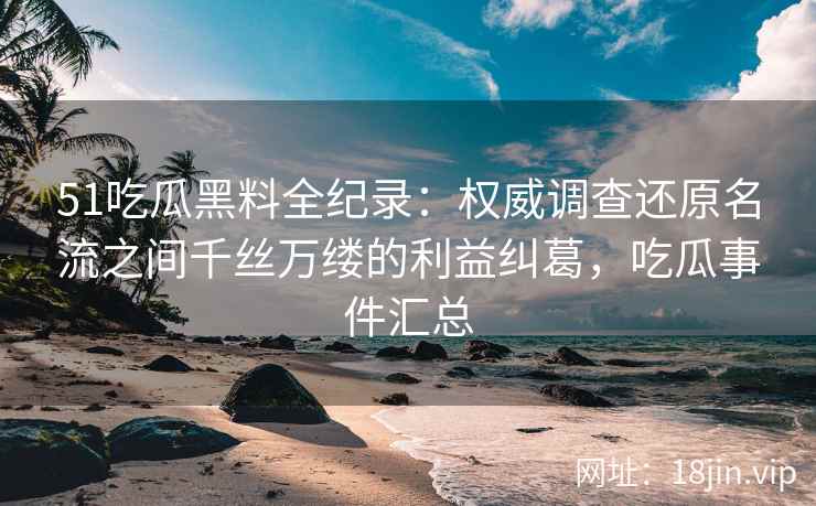 51吃瓜黑料全纪录：权威调查还原名流之间千丝万缕的利益纠葛，吃瓜事件汇总