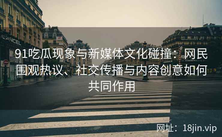 91吃瓜现象与新媒体文化碰撞：网民围观热议、社交传播与内容创意如何共同作用