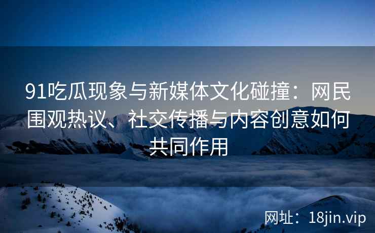 91吃瓜现象与新媒体文化碰撞：网民围观热议、社交传播与内容创意如何共同作用