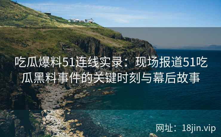 吃瓜爆料51连线实录：现场报道51吃瓜黑料事件的关键时刻与幕后故事