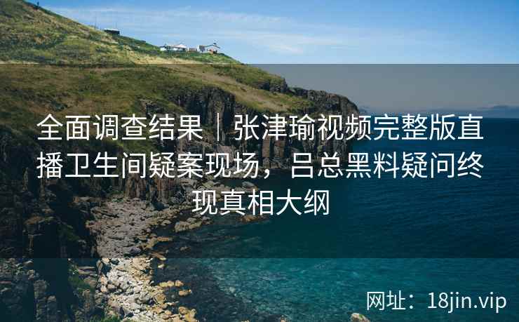 全面调查结果｜张津瑜视频完整版直播卫生间疑案现场，吕总黑料疑问终现真相大纲