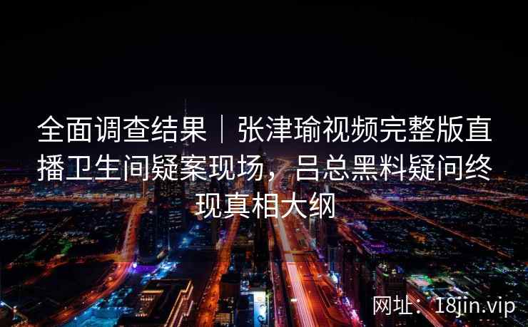全面调查结果｜张津瑜视频完整版直播卫生间疑案现场，吕总黑料疑问终现真相大纲