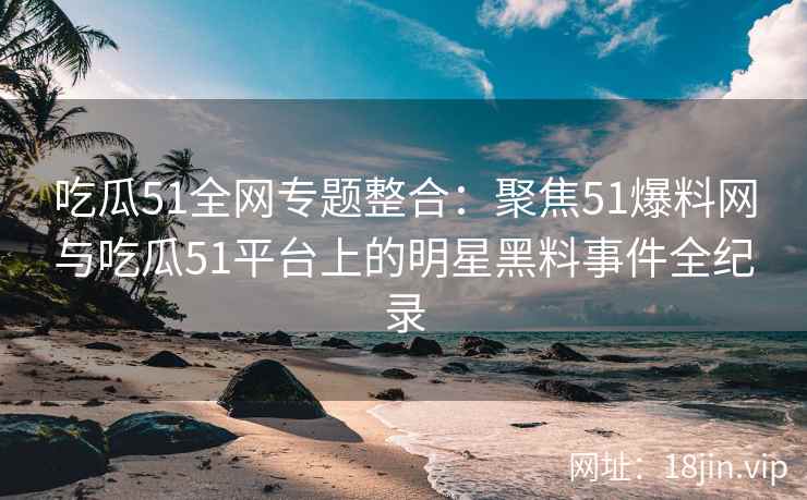 吃瓜51全网专题整合：聚焦51爆料网与吃瓜51平台上的明星黑料事件全纪录