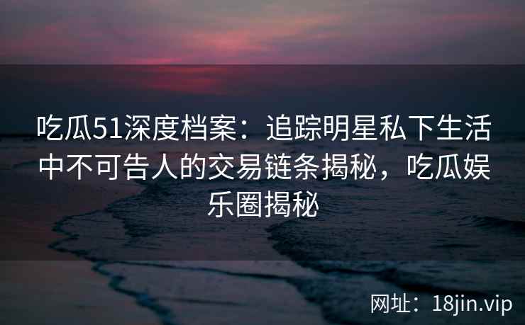 吃瓜51深度档案：追踪明星私下生活中不可告人的交易链条揭秘，吃瓜娱乐圈揭秘