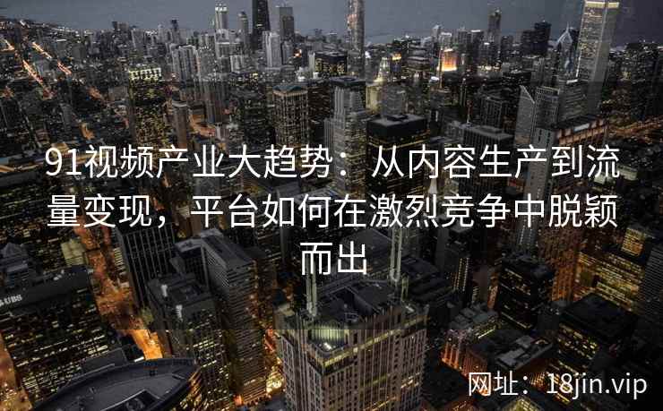 91视频产业大趋势：从内容生产到流量变现，平台如何在激烈竞争中脱颖而出