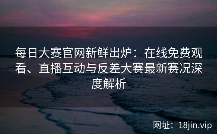每日大赛官网新鲜出炉：在线免费观看、直播互动与反差大赛最新赛况深度解析