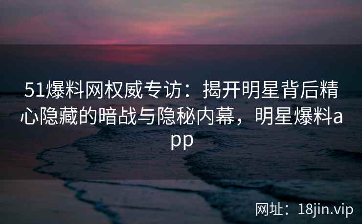 51爆料网权威专访：揭开明星背后精心隐藏的暗战与隐秘内幕，明星爆料app