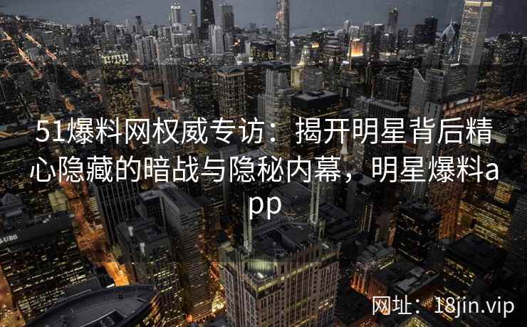 51爆料网权威专访：揭开明星背后精心隐藏的暗战与隐秘内幕，明星爆料app