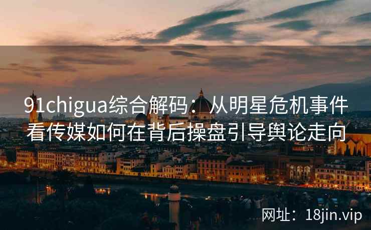 91chigua综合解码：从明星危机事件看传媒如何在背后操盘引导舆论走向
