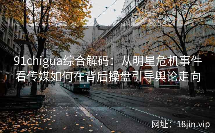 91chigua综合解码：从明星危机事件看传媒如何在背后操盘引导舆论走向