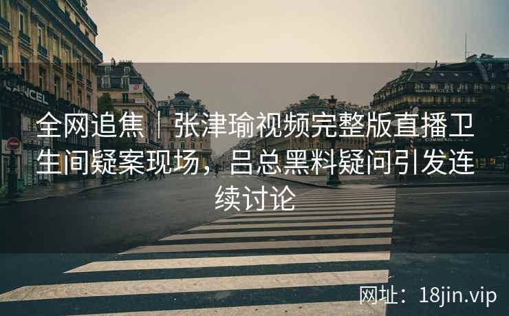 全网追焦｜张津瑜视频完整版直播卫生间疑案现场，吕总黑料疑问引发连续讨论