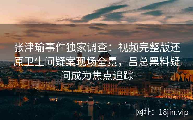 张津瑜事件独家调查：视频完整版还原卫生间疑案现场全景，吕总黑料疑问成为焦点追踪