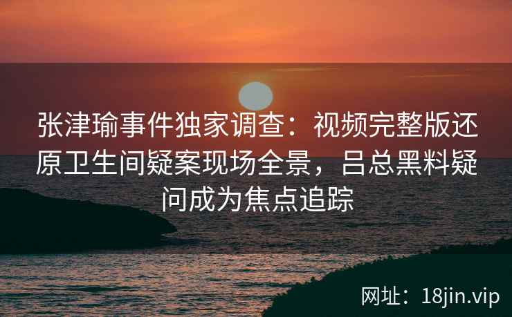 张津瑜事件独家调查：视频完整版还原卫生间疑案现场全景，吕总黑料疑问成为焦点追踪