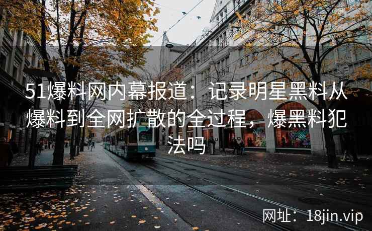 51爆料网内幕报道：记录明星黑料从爆料到全网扩散的全过程，爆黑料犯法吗
