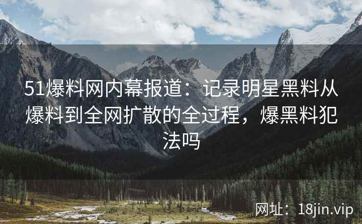 51爆料网内幕报道：记录明星黑料从爆料到全网扩散的全过程，爆黑料犯法吗