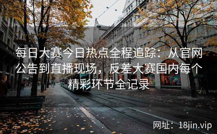 每日大赛今日热点全程追踪：从官网公告到直播现场，反差大赛国内每个精彩环节全记录
