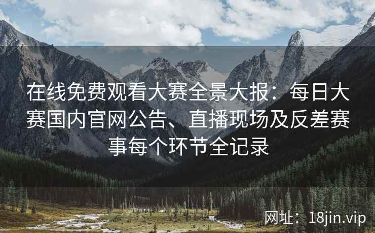 在线免费观看大赛全景大报：每日大赛国内官网公告、直播现场及反差赛事每个环节全记录