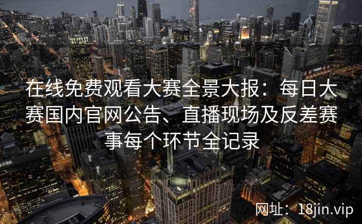 在线免费观看大赛全景大报：每日大赛国内官网公告、直播现场及反差赛事每个环节全记录