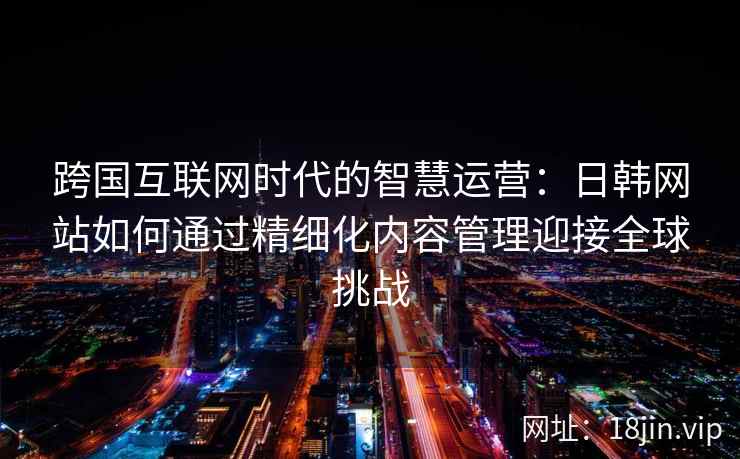 跨国互联网时代的智慧运营：日韩网站如何通过精细化内容管理迎接全球挑战