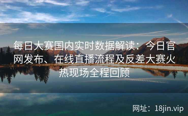 每日大赛国内实时数据解读：今日官网发布、在线直播流程及反差大赛火热现场全程回顾