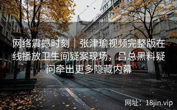 网络震撼时刻｜张津瑜视频完整版在线播放卫生间疑案现场，吕总黑料疑问牵出更多隐藏内幕