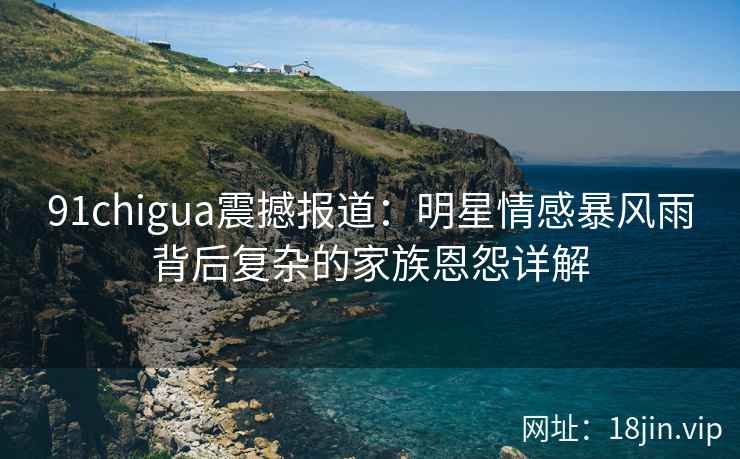 91chigua震撼报道：明星情感暴风雨背后复杂的家族恩怨详解
