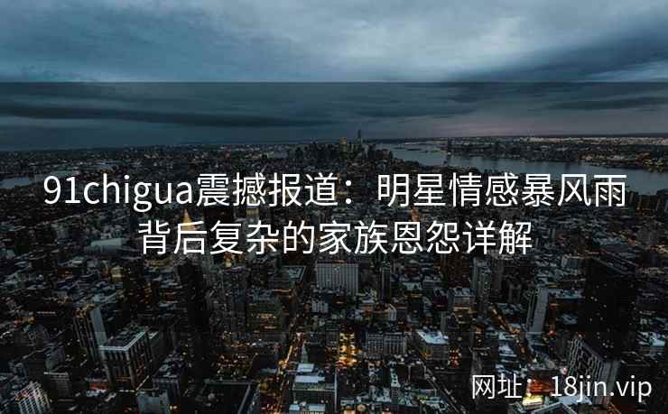 91chigua震撼报道：明星情感暴风雨背后复杂的家族恩怨详解