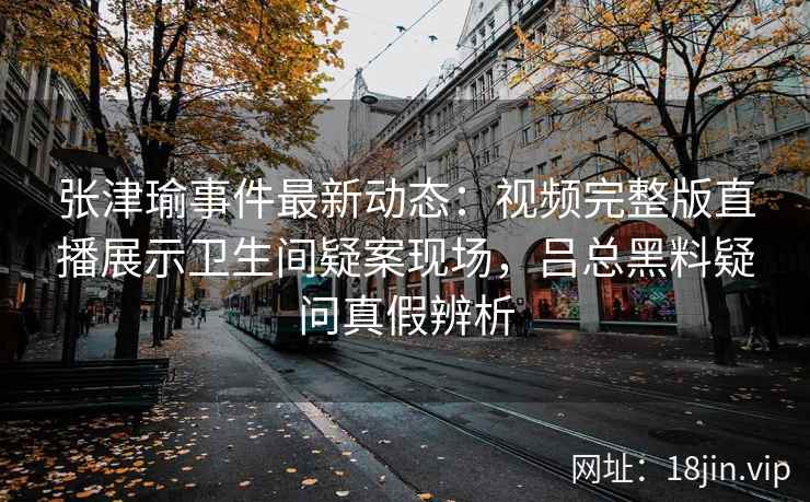 张津瑜事件最新动态：视频完整版直播展示卫生间疑案现场，吕总黑料疑问真假辨析