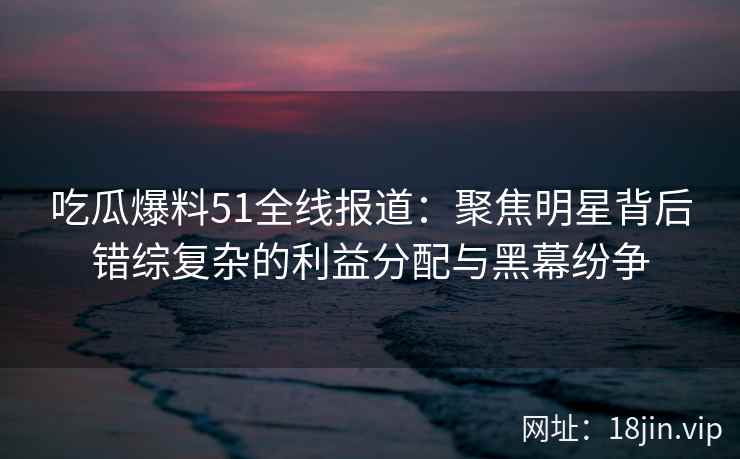 吃瓜爆料51全线报道：聚焦明星背后错综复杂的利益分配与黑幕纷争