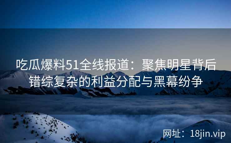 吃瓜爆料51全线报道：聚焦明星背后错综复杂的利益分配与黑幕纷争