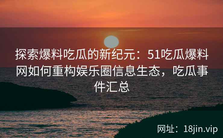 探索爆料吃瓜的新纪元：51吃瓜爆料网如何重构娱乐圈信息生态，吃瓜事件汇总