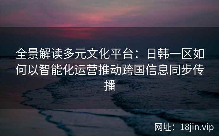 全景解读多元文化平台：日韩一区如何以智能化运营推动跨国信息同步传播
