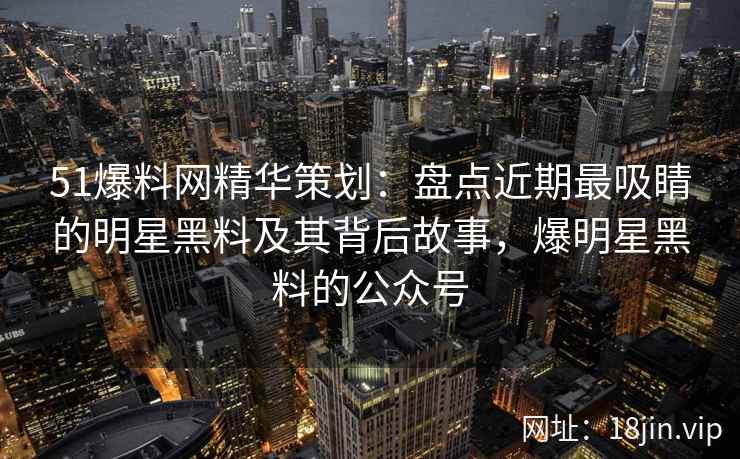 51爆料网精华策划：盘点近期最吸睛的明星黑料及其背后故事，爆明星黑料的公众号