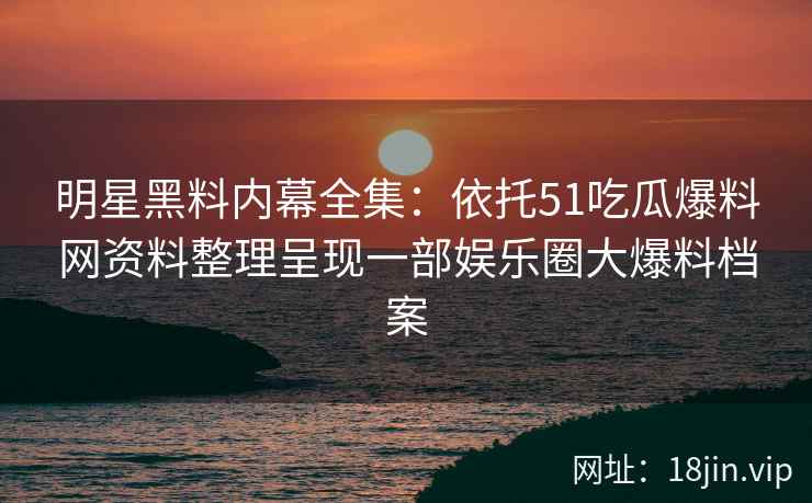 明星黑料内幕全集：依托51吃瓜爆料网资料整理呈现一部娱乐圈大爆料档案