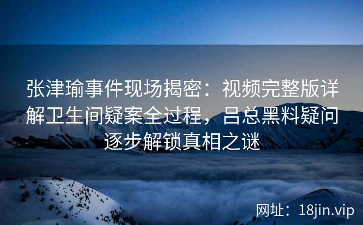 张津瑜事件现场揭密：视频完整版详解卫生间疑案全过程，吕总黑料疑问逐步解锁真相之谜