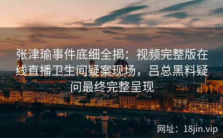 张津瑜事件底细全揭：视频完整版在线直播卫生间疑案现场，吕总黑料疑问最终完整呈现