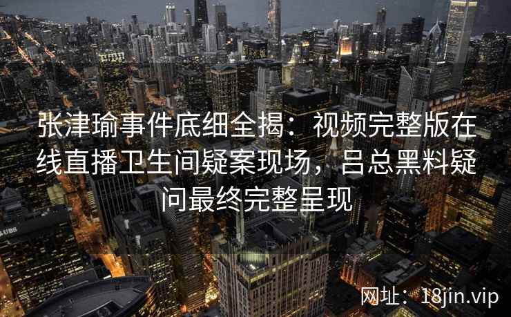 张津瑜事件底细全揭：视频完整版在线直播卫生间疑案现场，吕总黑料疑问最终完整呈现