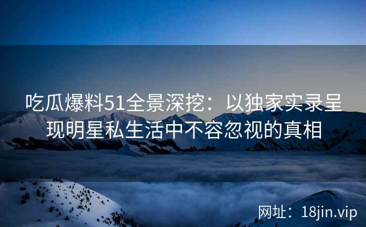 吃瓜爆料51全景深挖：以独家实录呈现明星私生活中不容忽视的真相