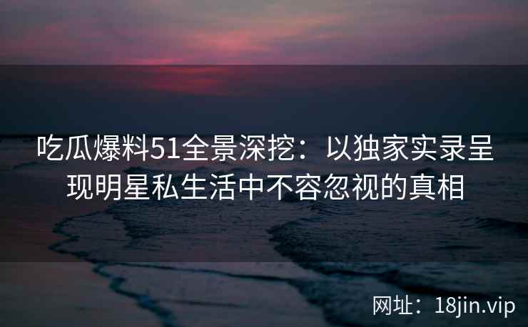 吃瓜爆料51全景深挖：以独家实录呈现明星私生活中不容忽视的真相