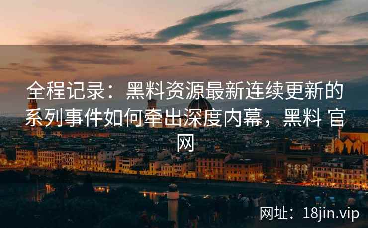全程记录：黑料资源最新连续更新的系列事件如何牵出深度内幕，黑料 官网